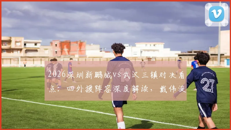 2026深圳新鹏城vs武汉三镇对决看点：四外援阵容深度解读，戴伟浚首发表现引关注