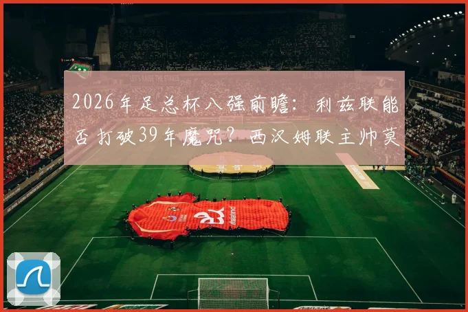 2026年足总杯八强前瞻：利兹联能否打破39年魔咒？西汉姆联主帅莫耶斯手握100%四强晋级率
