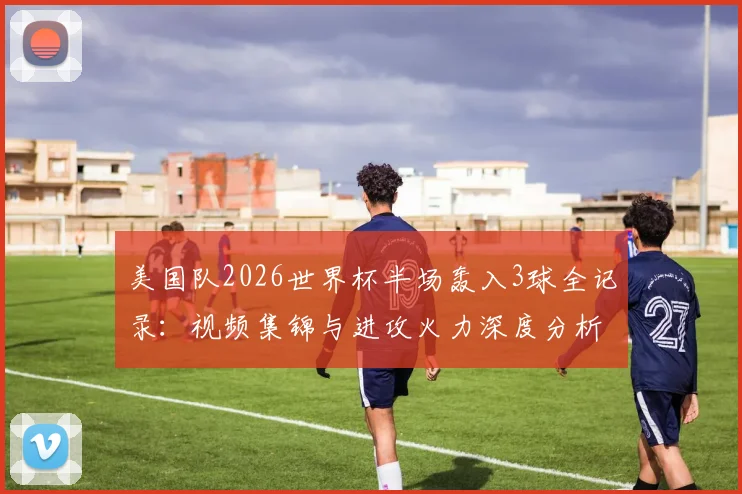 美国队2026世界杯半场轰入3球全记录：视频集锦与进攻火力深度分析，追平上届赛事总进球数