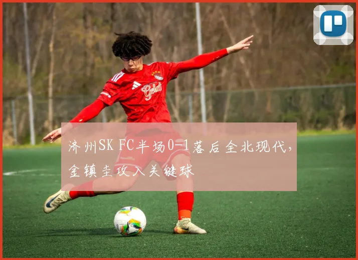 济州SK FC半场0-1落后全北现代，金镇圭攻入关键球