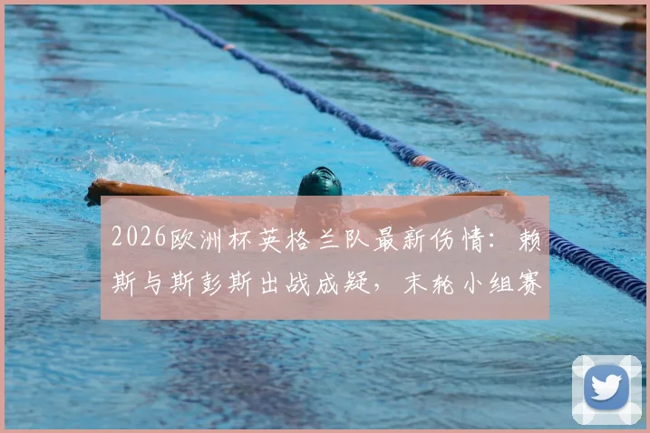 2026欧洲杯英格兰队最新伤情:赖斯与斯彭斯出战成疑,末轮小组赛阵容如何调整?