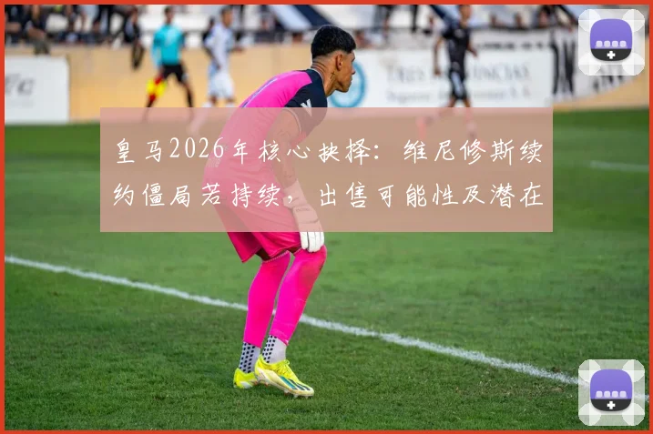 皇马2026年核心抉择：维尼修斯续约僵局若持续，出售可能性及潜在下家深度分析