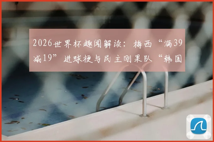 2026世界杯趣闻解读：梅西“满39减19”进球梗与民主刚果队“韩国机票”的由来全知道