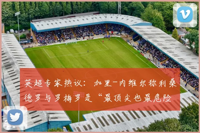 英超专家热议：加里-内维尔称利桑德罗与罗梅罗是“最顶尖也最危险”的后卫，解析顶级中卫的双刃剑属性