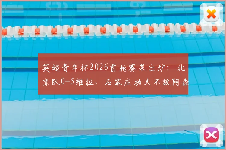 英超青年杯2026首轮赛果出炉：北京队0-5维拉，石家庄功夫不敌阿森纳，中国青训表现引热议
