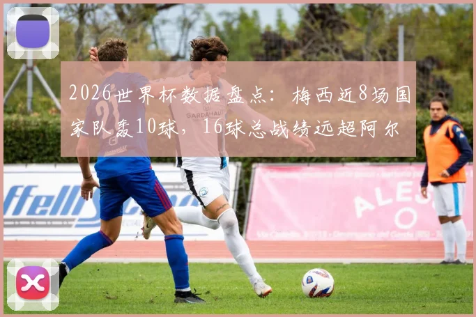 2026世界杯数据盘点：梅西近8场国家队轰10球，16球总战绩远超阿尔及利亚全队13球纪录