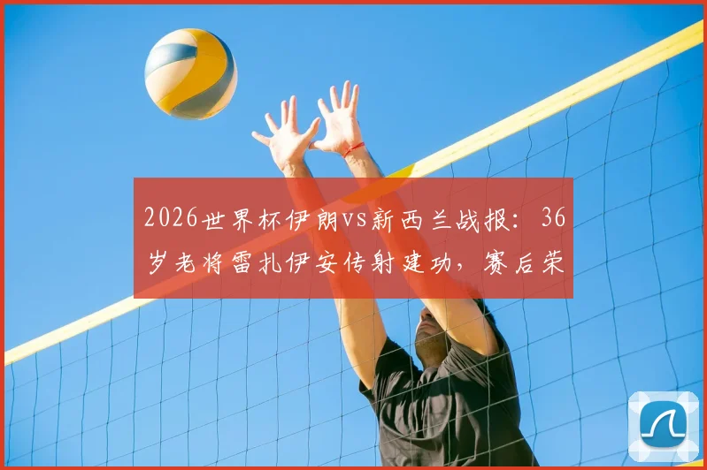 2026世界杯伊朗vs新西兰战报：36岁老将雷扎伊安传射建功，赛后荣膺全场最佳球员