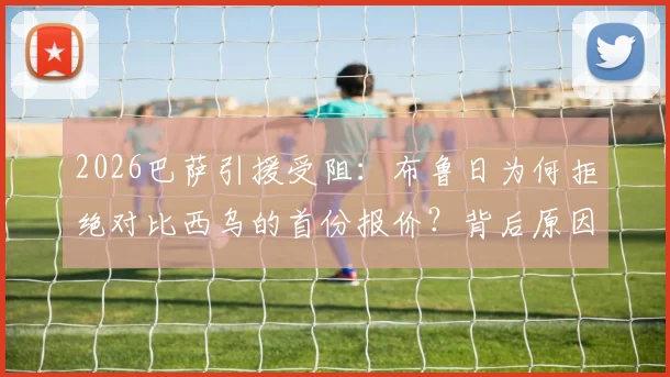 2026巴萨引援受阻:布鲁日为何拒绝对比西乌的首份报价?背后原因分析与转会走向