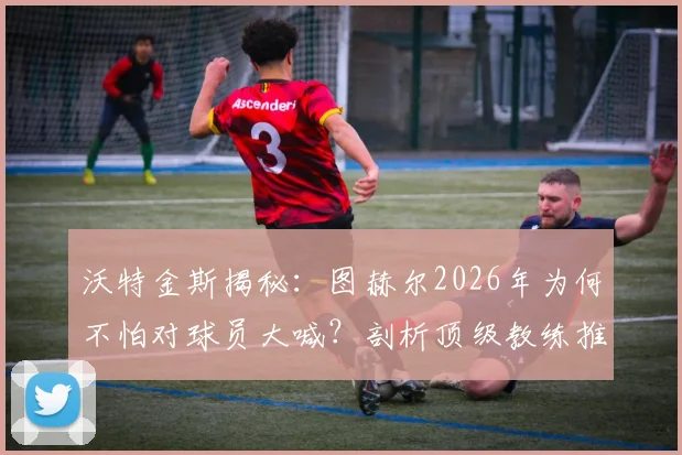 沃特金斯揭秘：图赫尔2026年为何不怕对球员大喊？剖析顶级教练推动高标准的执教哲学与更衣室管理艺术