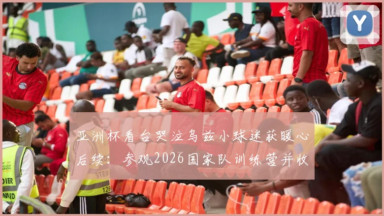 亚洲杯看台哭泣乌兹小球迷获暖心后续：参观2026国家队训练营并收获签名球衣，梦想照进现实