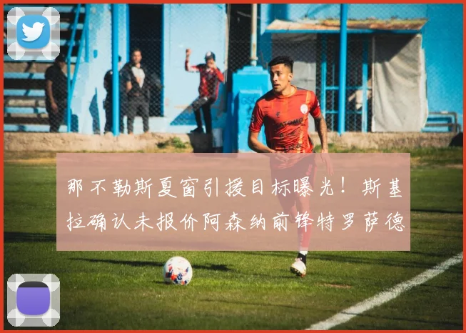 那不勒斯夏窗引援目标曝光！斯基拉确认未报价阿森纳前锋特罗萨德