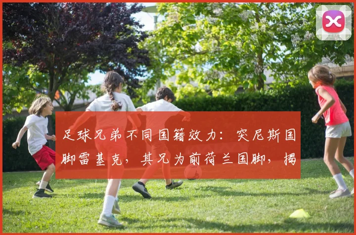 足球兄弟不同国籍效力：突尼斯国脚雷基克，其兄为前荷兰国脚，揭秘2026世界杯双国籍球员选择内幕
