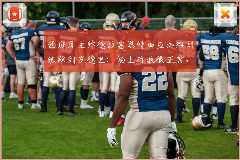 西班牙主帅德拉富恩特回应加维训练踩到罗德里:场上对抗很正常,没必要过度解读或道歉