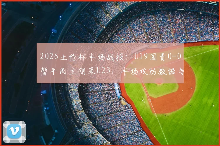 2026土伦杯半场战报：U19国青0-0暂平民主刚果U23，半场攻防数据与看点解析