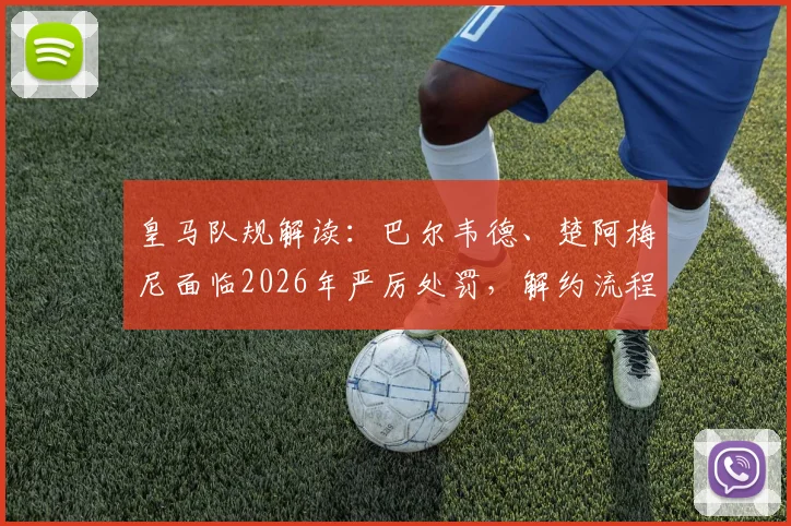 皇马队规解读：巴尔韦德、楚阿梅尼面临2026年严厉处罚，解约流程与违约金详情分析