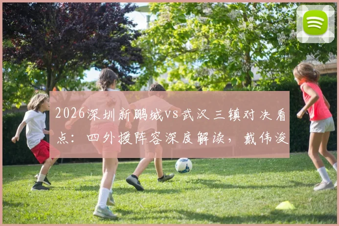 2026深圳新鹏城vs武汉三镇对决看点:四外援阵容深度解读,戴伟浚首发表现引关注