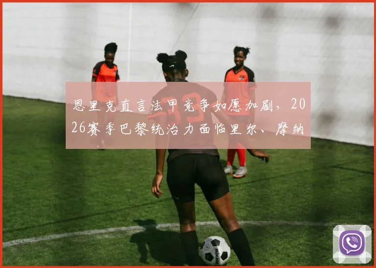 恩里克直言法甲竞争如愿加剧，2026赛季巴黎统治力面临里尔、摩纳哥真正挑战