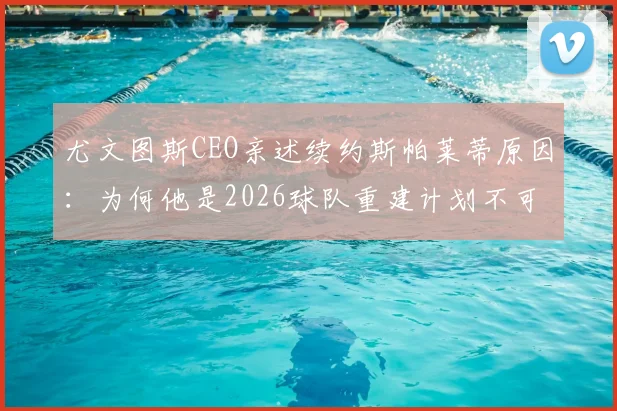 尤文图斯CEO亲述续约斯帕莱蒂原因：为何他是2026球队重建计划不可替代的核心？