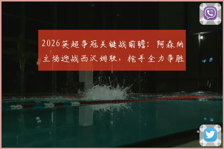 2026英超争冠关键战前瞻：阿森纳主场迎战西汉姆联，枪手全力争胜，铁锤帮为保级殊死一搏
