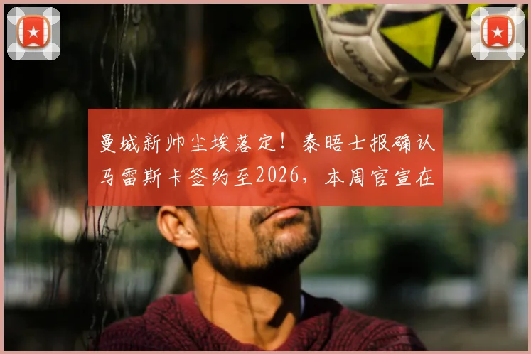 曼城新帅尘埃落定！泰晤士报确认马雷斯卡签约至2026，本周官宣在即