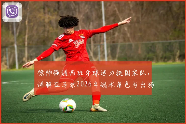 德帅强调西班牙球迷力挺国家队，详解亚马尔2026年战术角色与出场时间规划