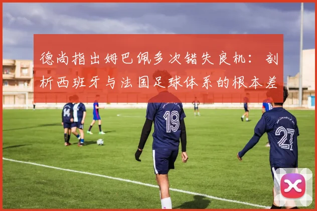 德尚指出姆巴佩多次错失良机:剖析西班牙与法国足球体系的根本差异,展望2026年世界杯前景