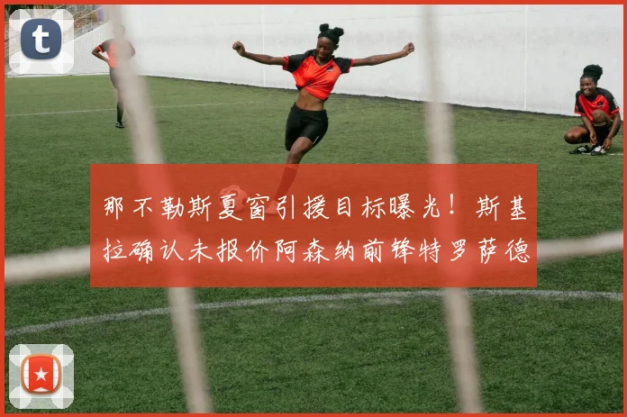 那不勒斯夏窗引援目标曝光!斯基拉确认未报价阿森纳前锋特罗萨德