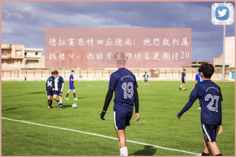 德拉富恩特回应德尚：抱怨裁判属找借口，西班牙主帅坦言更期待2026决赛与阿根廷交手