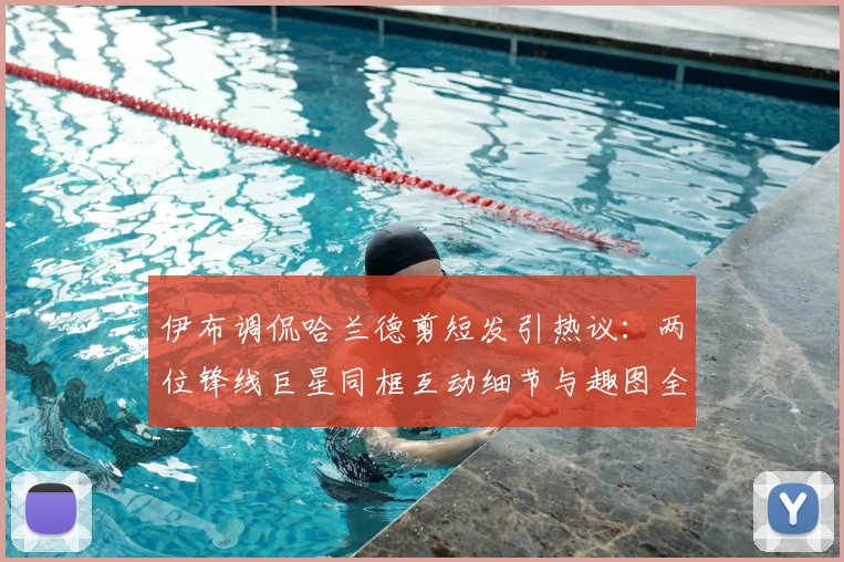 伊布调侃哈兰德剪短发引热议：两位锋线巨星同框互动细节与趣图全回顾
