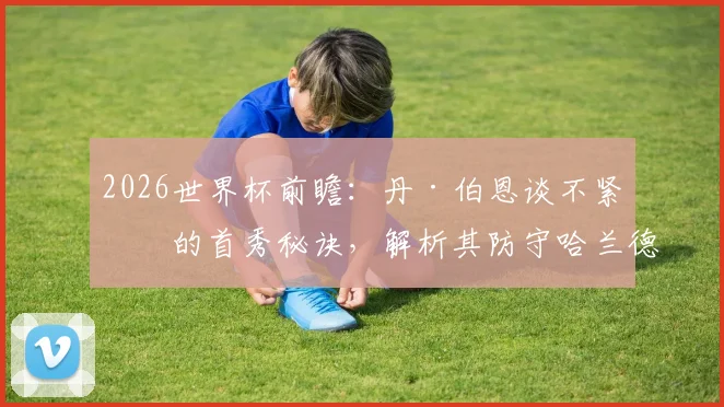 2026世界杯前瞻:丹·伯恩谈不紧张的首秀秘诀,解析其防守哈兰德仅失一球的关键