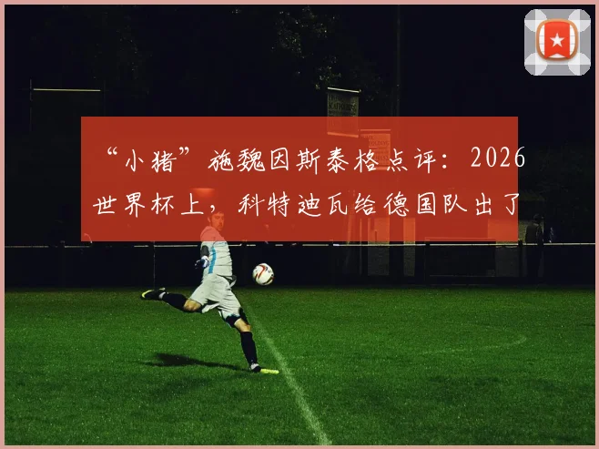 “小猪”施魏因斯泰格点评:2026世界杯上,科特迪瓦给德国队出了道难题,既要进攻又不能留漏洞,这太难了
