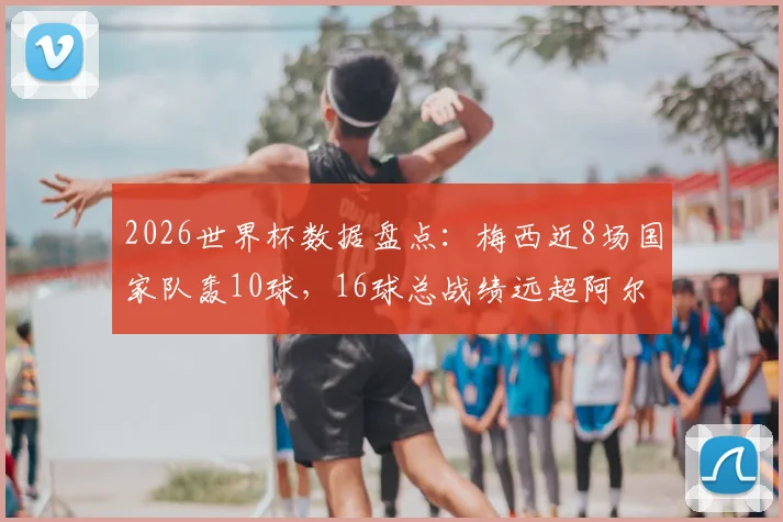 2026世界杯数据盘点：梅西近8场国家队轰10球，16球总战绩远超阿尔及利亚全队13球纪录