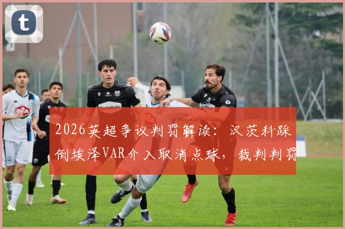2026英超争议判罚解读：汉茨科踩倒埃泽VAR介入取消点球，裁判判罚是否正确？雷速评审团专业分析