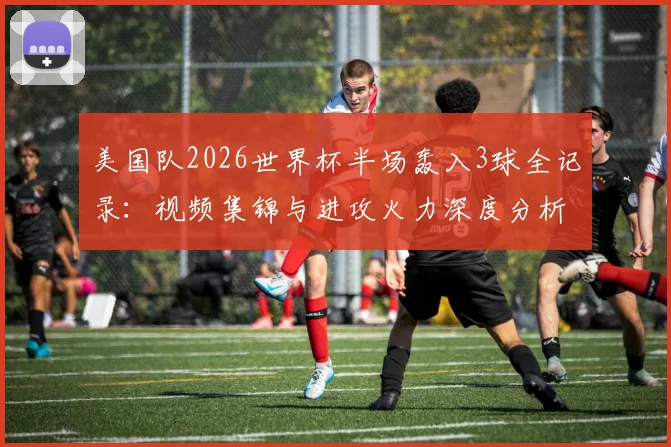 美国队2026世界杯半场轰入3球全记录：视频集锦与进攻火力深度分析，追平上届赛事总进球数