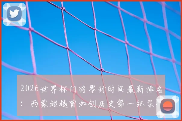 2026世界杯门将零封时间最新排名：西蒙超越曾加创历史第一纪录，具体分钟数与比赛详情解读