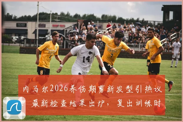 内马尔2026养伤期剪新发型引热议：最新检查结果出炉，复出训练时间表与伤后生活全追踪