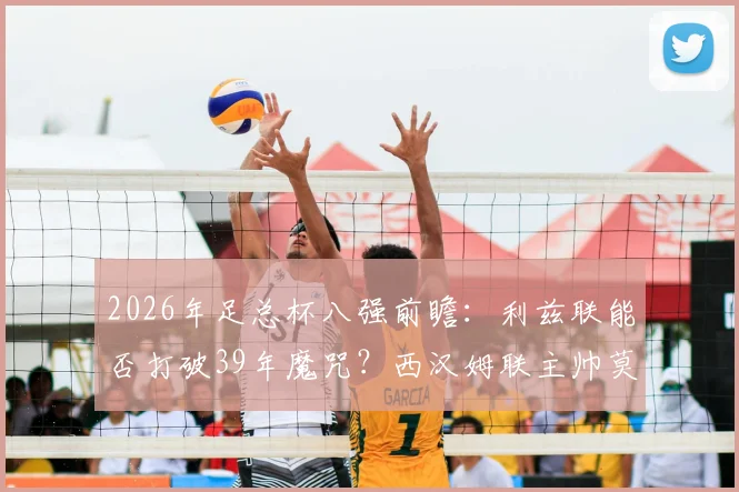 2026年足总杯八强前瞻:利兹联能否打破39年魔咒?西汉姆联主帅莫耶斯手握100%四强晋级率
