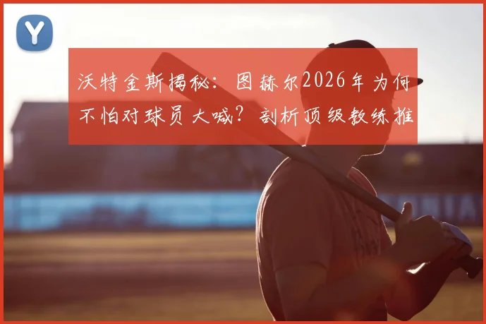 沃特金斯揭秘:图赫尔2026年为何不怕对球员大喊?剖析顶级教练推动高标准的执教哲学与更衣室管理艺术