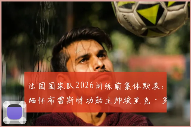 法国国家队2026训练前集体默哀，缅怀布雷斯特功勋主帅埃里克·罗伊，他的生涯与离世回顾