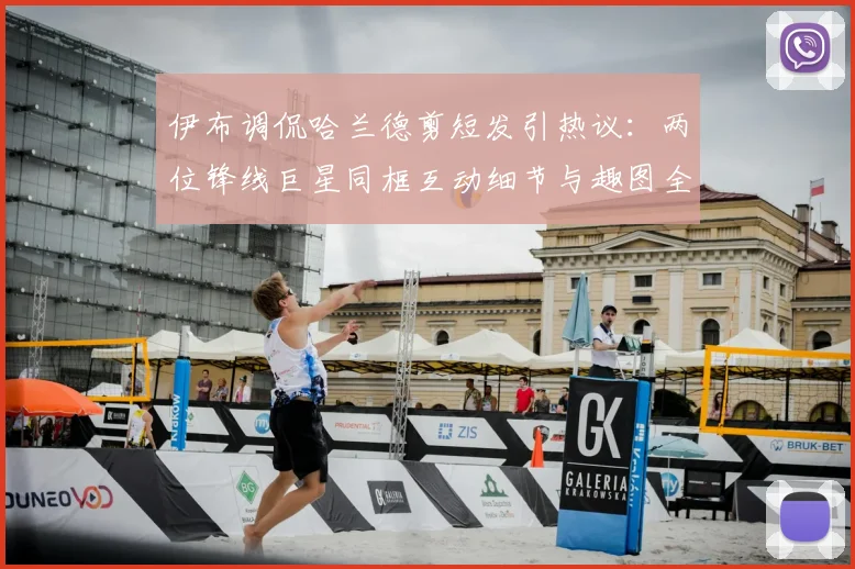 伊布调侃哈兰德剪短发引热议:两位锋线巨星同框互动细节与趣图全回顾