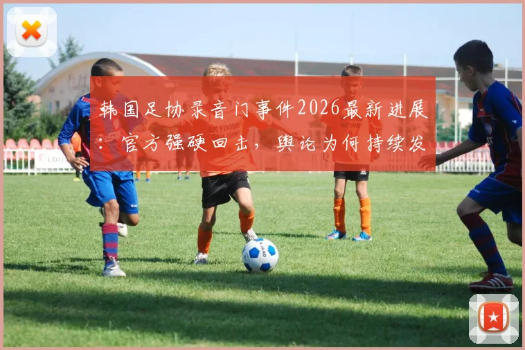 韩国足协录音门事件2026最新进展：官方强硬回击，舆论为何持续发酵？