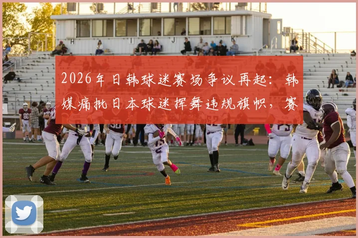 2026年日韩球迷赛场争议再起：韩媒痛批日本球迷挥舞违规旗帜，赛场不当行为引发形象危机
