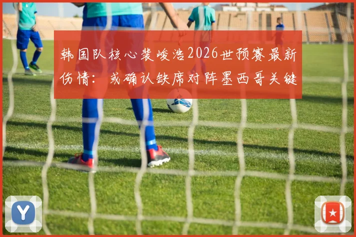 韩国队核心裴峻浩2026世预赛最新伤情：或确认缺席对阵墨西哥关键战，具体伤因分析与阵容影响解读