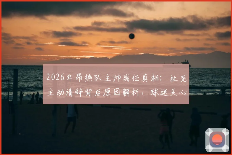 2026年昂热队主帅离任真相：杜克主动请辞背后原因解析，球迷关心继任者人选