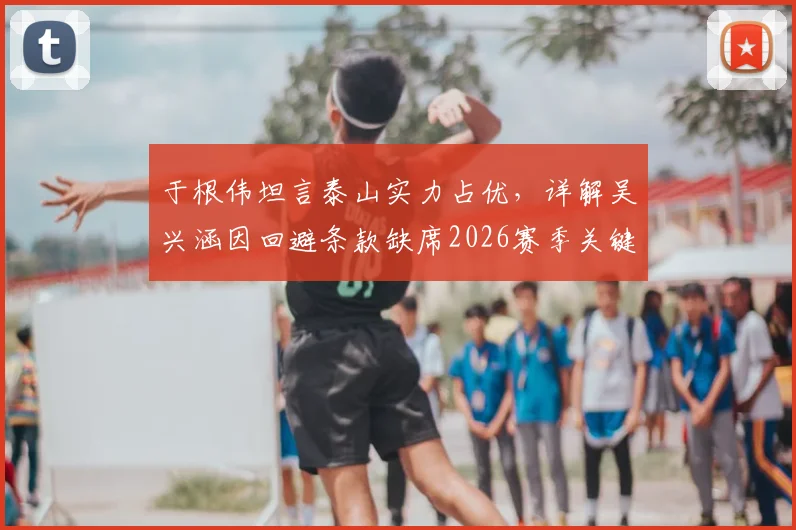 于根伟坦言泰山实力占优，详解吴兴涵因回避条款缺席2026赛季关键战