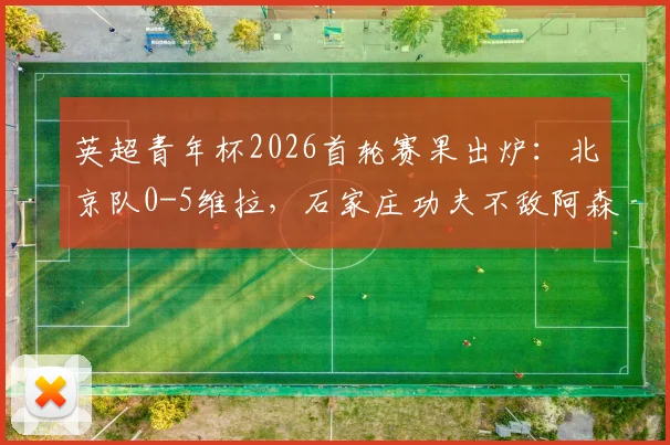 英超青年杯2026首轮赛果出炉：北京队0-5维拉，石家庄功夫不敌阿森纳，中国青训表现引热议