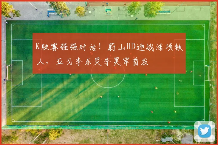 K联赛强强对话!蔚山HD迎战浦项铁人,亚戈李东炅李昊宰首发