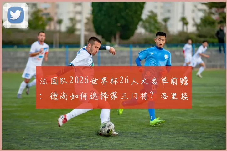 法国队2026世界杯26人大名单前瞻：德尚如何选择第三门将？洛里接班人与迈尼昂主力之争解析