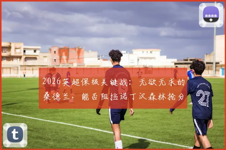 2026英超保级关键战：无欲无求的桑德兰，能否阻挡诺丁汉森林抢分步伐？