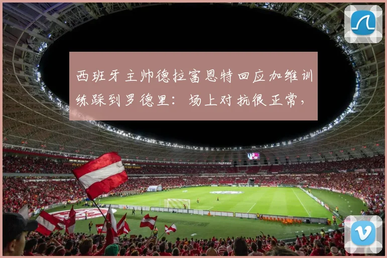 西班牙主帅德拉富恩特回应加维训练踩到罗德里：场上对抗很正常，没必要过度解读或道歉